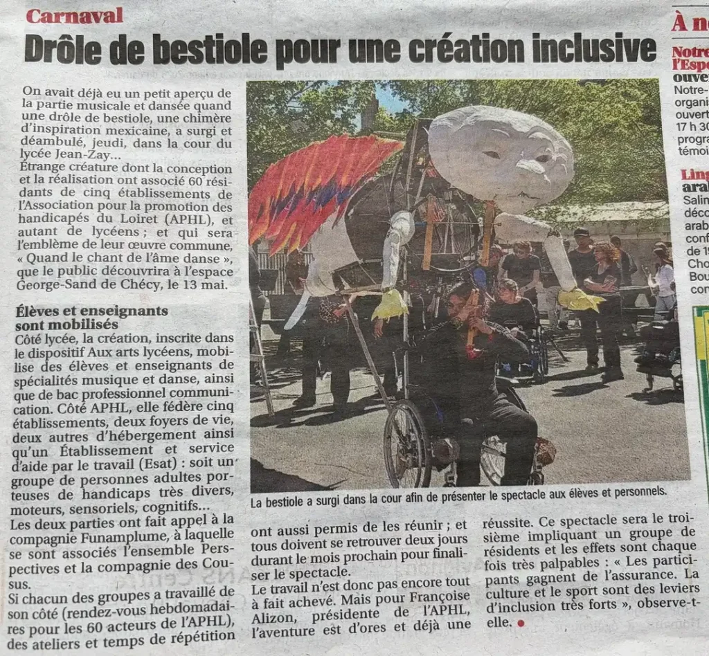 On avait déjà eu un petit aperçu de la partie musicale et dansée quand une drôle de bestiole, une chimère d’inspiration mexicaine, a surgi et déambulé, jeudi, dans la cour du lycée Jean‑Zay… Étrange créature dont la conception et la réalisation ont associé 60 résidents de cinq établissements de l’Association pour la promotion des handicapés du Loiret (APHL), et autant de lycéens ; et qui sera l’emblème de leur œuvre commune, « Quand le chant de l’âme danse », que le public découvrira à l’espace George‑Sand de Chécy, le 13 mai. Élèves et enseignants sont mobilisés Côté lycée, la création, inscrite dans le dispositif Aux arts lycéens, mobilise des élèves et enseignants de spécialités musique et danse, ainsi que de bac professionnel communication. Côté APHL, elle fédère cinq établissements, deux foyers de vie, deux autres d’hébergement ainsi qu’un Établissement et service d’aide par le travail (Esat) : soit un groupe de personnes adultes porteuses de handicaps très divers, moteurs, sensoriels, cognitifs… Les deux parties ont fait appel à la compagnie Funamplume, à laquelle se sont associés l’ensemble Perspectives et la compagnie des Cousus. Si chacun des groupes a travaillé de son côté (rendez‑vous hebdomadaires pour les 60 acteurs de l’APHL), des ateliers et temps de répétition ont aussi permis de les réunir ; et tous doivent se retrouver deux jours durant le mois prochain pour finaliser le spectacle. Le travail n’est donc pas encore tout à fait achevé. Mais pour Françoise Alizon, présidente de l’APHL, l’aventure est d’ores et déjà une réussite. Ce spectacle sera le troisième impliquant un groupe de résidents et les effets sont chaque fois très palpables : « Les participants gagnent de l’assurance. La culture et le sport sont des leviers d’inclusion très forts », observe‑t‑elle.