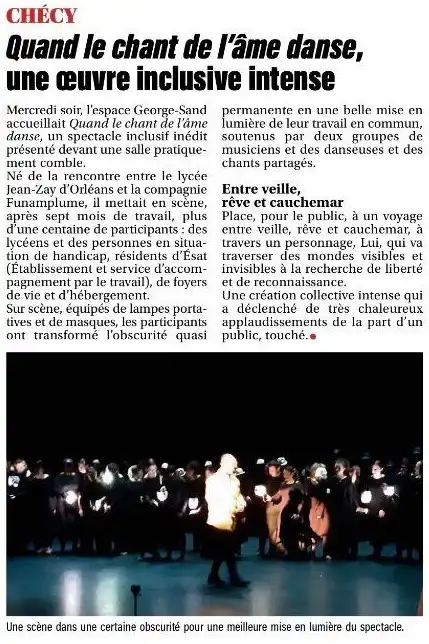 Article du journal de La République du Centre : CHÉCY **Quand le chant de l’âme danse, une œuvre inclusive intense** Mercredi soir, l’espace George‑Sand accueillait Quand le chant de l’âme danse, un spectacle inclusif inédit présenté devant une salle pratiquement comble. Né de la rencontre entre le lycée Jean‑Zay d’Orléans et la compagnie Funamplume, il mettait en scène, après sept mois de travail, plus d’une centaine de participants : des lycéens et des personnes en situation de handicap, résidents d’Esat (Établissement et service d’accompagnement par le travail), de foyers de vie et d’hébergement. Sur scène, équipés de lampes portatives et de masques, les participants ont transformé l’obscurité quasi permanente en une belle mise en lumière de leur travail en commun, soutenus par deux groupes de musiciens et des danseuses et des chants partagés. Entre veille, rêve et cauchemar Place, pour le public, à un voyage entre veille, rêve et cauchemar, à travers un personnage, Lui, qui va traverser des mondes visibles et invisibles à la recherche de liberté et de reconnaissance. Une création collective intense qui a déclenché des très chaleureux applaudissements de la part du public, touché.● Légende de la photo : Une scène dans une certaine obscurité pour une meilleure mise en lumière du spectacle.